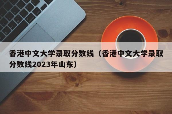 香港中文大学录取分数线（香港中文大学录取分数线2023年山东）