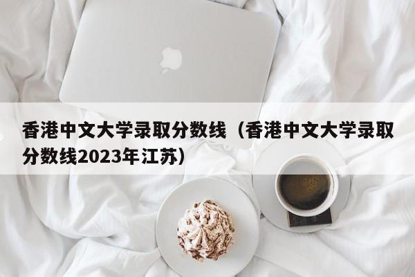 香港中文大学录取分数线（香港中文大学录取分数线2023年江苏）