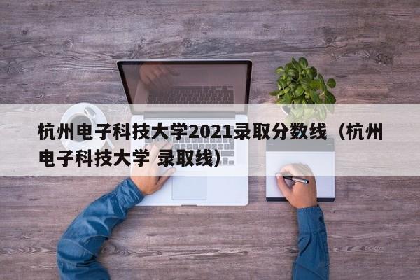 杭州电子科技大学2021录取分数线（杭州电子科技大学 录取线）