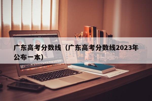 广东高考分数线（广东高考分数线2023年公布一本）