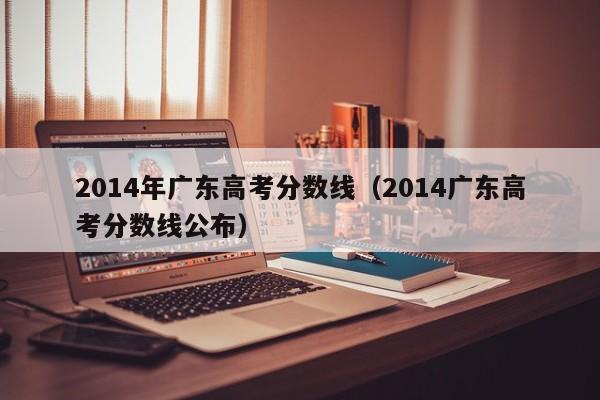 2014年广东高考分数线（2014广东高考分数线公布）