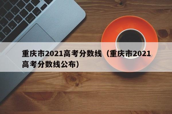 重庆市2021高考分数线（重庆市2021高考分数线公布）