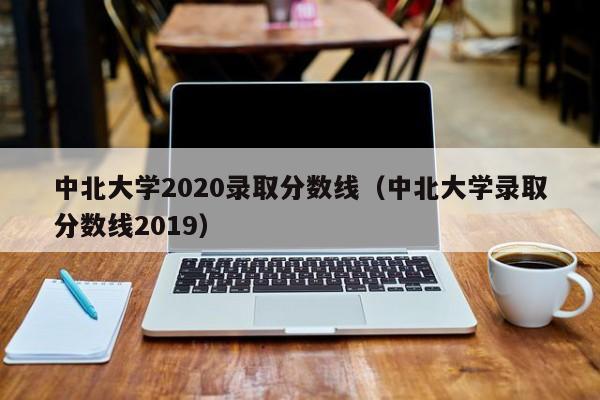 中北大学2020录取分数线（中北大学录取分数线2019）