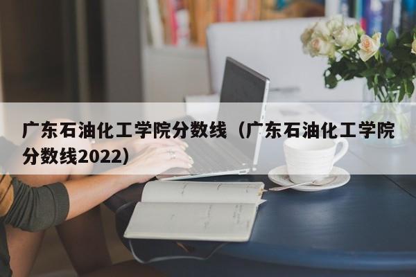 广东石油化工学院分数线（广东石油化工学院分数线2022）