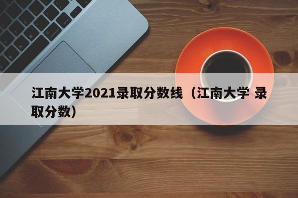 江南大学2021录取分数线（江南大学 录取分数）